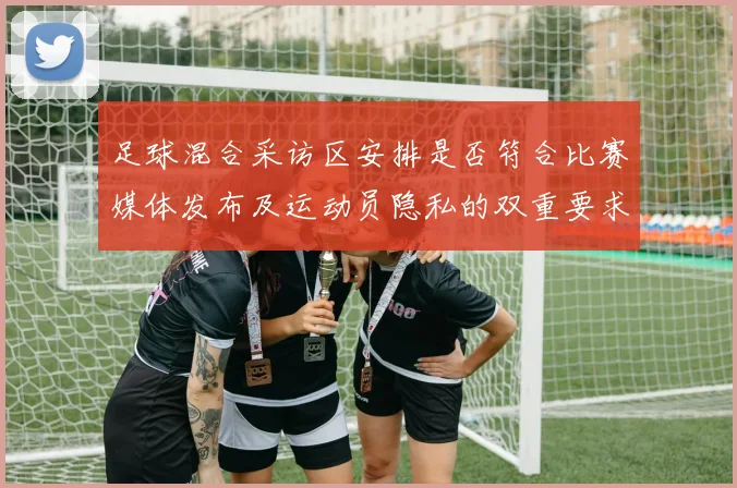 足球混合采访区安排是否符合比赛媒体发布及运动员隐私的双重要求