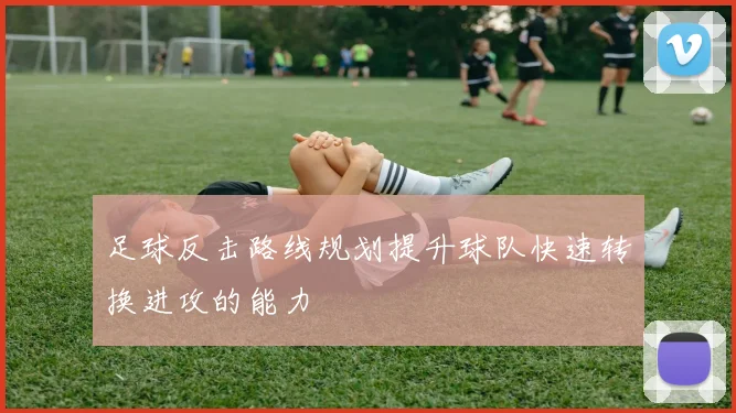 足球反击路线规划提升球队快速转换进攻的能力