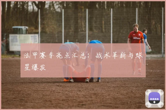 法甲赛季亮点汇总：战术革新与球星爆发